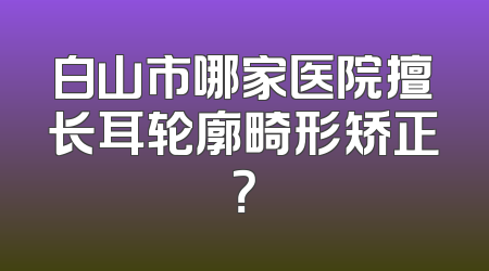 白山市哪家医院擅长耳轮廓畸形矫正？