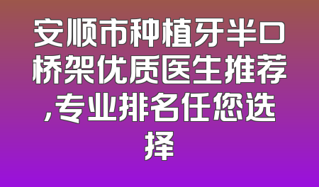 安顺市种植牙半口桥架优质医生推荐，专业排名任您选择