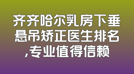 齐齐哈尔乳房下垂悬吊矫正医生排名，专业值得信赖