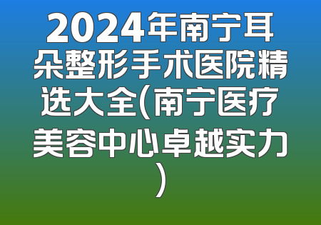 2024年南宁耳朵整形手术医院精选大全(南宁医疗美容中心卓越实力)