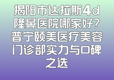 揭阳市达拉斯4d隆鼻医院哪家好？普宁颐美医疗美容门诊部实力与口碑之选
