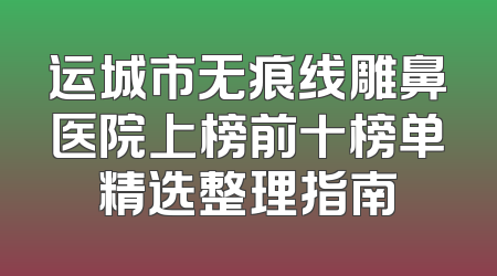 运城市无痕线雕鼻医院上榜前十榜单精选整理指南