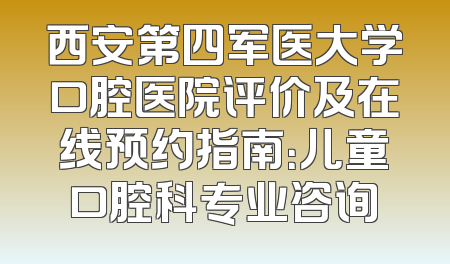 西安第四军医大学口腔医院评价及在线预约指南：儿童口腔科专业咨询