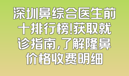 深圳鼻综合医生前十排行榜！获取就诊指南，了解隆鼻价格收费明细