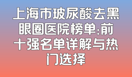 上海市玻尿酸去黑眼圈医院榜单：前十强名单详解与热门选择
