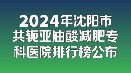2024年沈阳市共轭亚油酸减肥专科医院排行榜公布