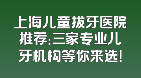 上海儿童拔牙医院推荐：三家专业儿牙机构等你来选！