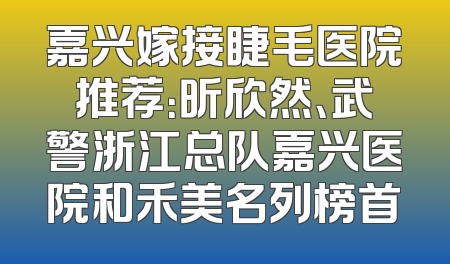 嘉兴嫁接睫毛医院推荐：昕欣然、武警浙江总队嘉兴医院和禾美名列榜首