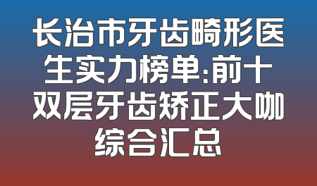 长治市牙齿畸形医生实力榜单：前十双层牙齿矫正大咖综合汇总