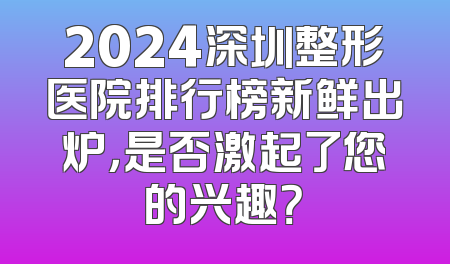 2024深圳整形医院排行榜新鲜出炉，是否激起了您的兴趣？