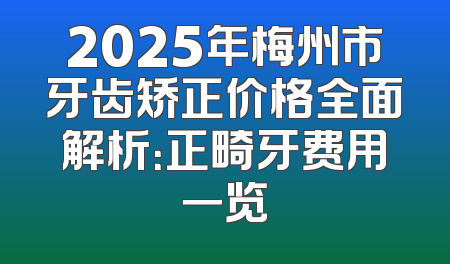 2025年梅州市牙齿矫正价格全面解析：正畸牙费用一览