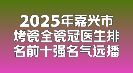 2025年嘉兴市烤瓷全瓷冠医生排名前十强名气远播
