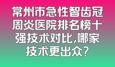 常州市急性智齿冠周炎医院排名榜十强技术对比，哪家技术更出众？