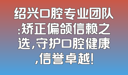 绍兴口腔专业团队：矫正偏颌信赖之选，守护口腔健康，信誉卓越！