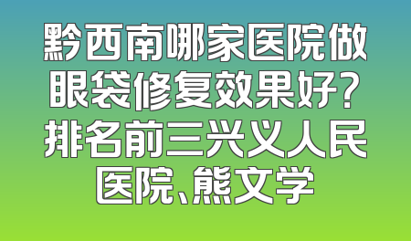 黔西南哪家医院做眼袋修复效果好？排名前三兴义人民医院、熊文学
