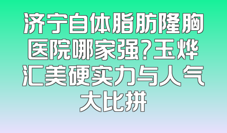 济宁自体脂肪隆胸医院哪家强？玉烨汇美硬实力与人气大比拼