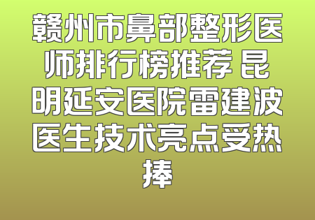 赣州市鼻部整形医师排行榜推荐 昆明延安医院雷建波医生技术亮点受热捧