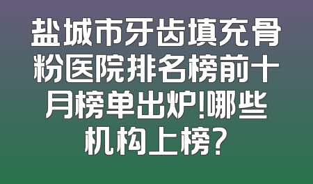 盐城市牙齿填充骨粉医院排名榜前十月榜单出炉！哪些机构上榜？