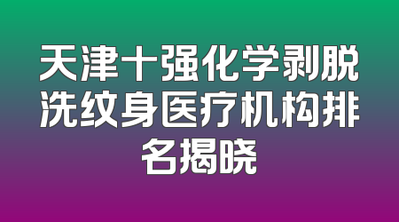 天津十强化学剥脱洗纹身医疗机构排名揭晓