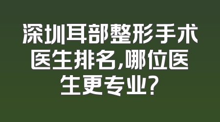 深圳耳部整形手术医生排名，哪位医生更专业？