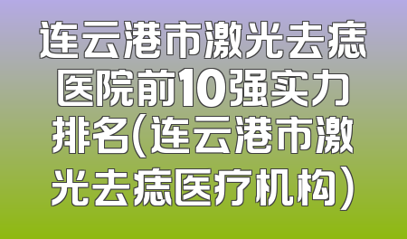连云港市激光去痣医院前10强实力排名（连云港市激光去痣医疗机构）