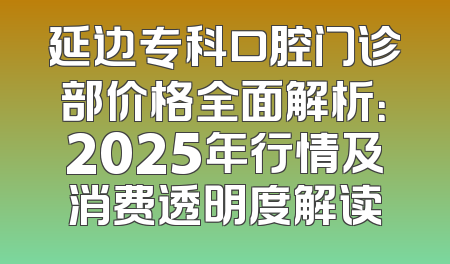延边专科口腔门诊部价格全面解析：2025年行情及消费透明度解读