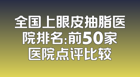 全国上眼皮抽脂医院排名：前50家医院点评比较