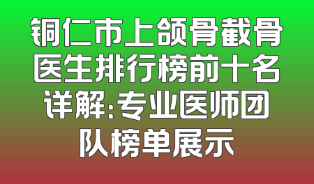 铜仁市上颌骨截骨医生排行榜前十名详解：专业医师团队榜单展示