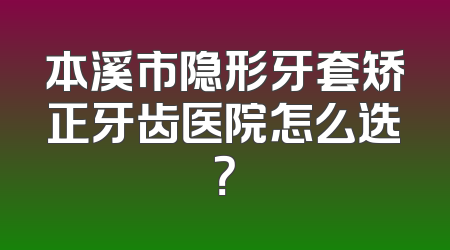 本溪市隐形牙套矫正牙齿医院怎么选？