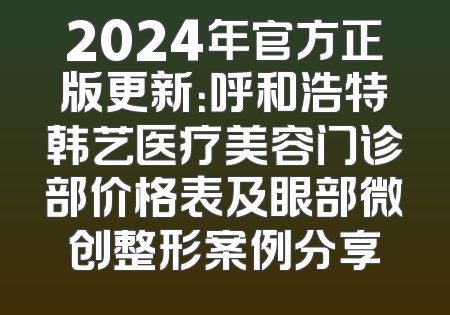 2024年官方正版更新：呼和浩特韩艺医疗美容门诊部价格表及眼部微创整形案例分享