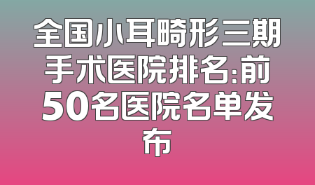 全国小耳畸形三期手术医院排名：前50名医院名单发布