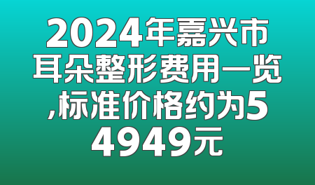 2024年嘉兴市耳朵整形费用一览，标准价格约为54949元