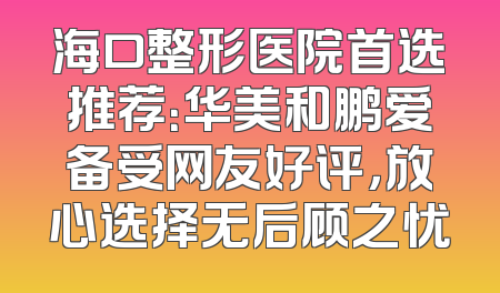 海口整形医院首选推荐：华美和鹏爱备受网友好评，放心选择无后顾之忧