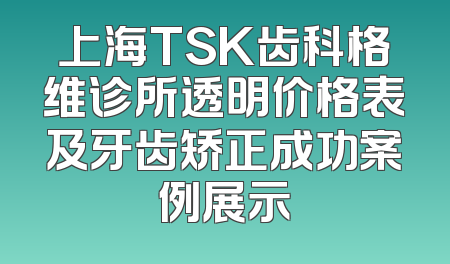 上海TSK齿科格维诊所透明价格表及牙齿矫正成功案例展示