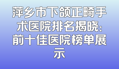 萍乡市下颌正畸手术医院排名揭晓：前十佳医院榜单展示