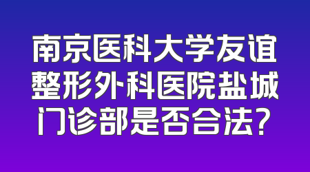 南京医科大学友谊整形外科医院盐城门诊部是否合法？