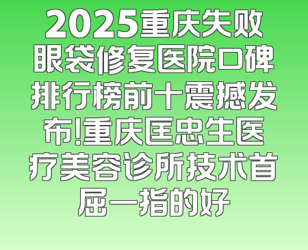 2025重庆失败眼袋修复医院口碑排行榜前十震撼发布！重庆匡忠生医疗美容诊所技术首屈一指的好