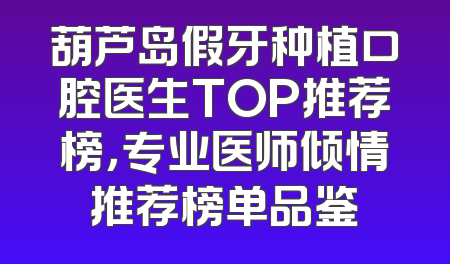 葫芦岛假牙种植口腔医生TOP推荐榜，专业医师倾情推荐榜单品鉴