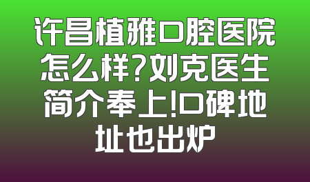 许昌植雅口腔医院怎么样？刘克医生简介奉上！口碑地址也出炉