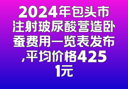2024年包头市注射玻尿酸营造卧蚕费用一览表发布，平均价格4251元