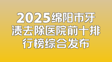 2025绵阳市牙渍去除医院前十排行榜综合发布