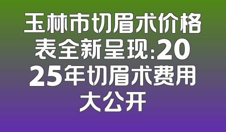 玉林市切眉术价格表全新呈现：2025年切眉术费用大公开