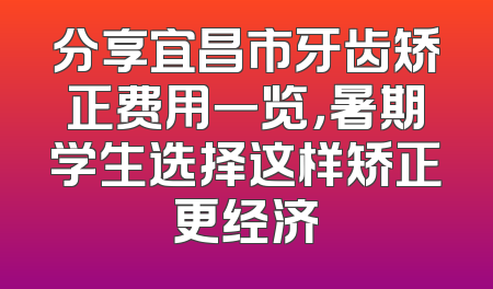 分享宜昌市牙齿矫正费用一览，暑期学生选择这样矫正更经济