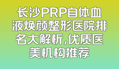 长沙PRP自体血液焕颜整形医院排名大解析，优质医美机构推荐