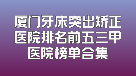 厦门牙床突出矫正医院排名前五三甲医院榜单合集