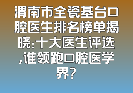 渭南市全瓷基台口腔医生排名榜单揭晓：十大医生评选，谁领跑口腔医学界？