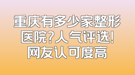 重庆有多少家整形医院？人气评选！网友认可度高