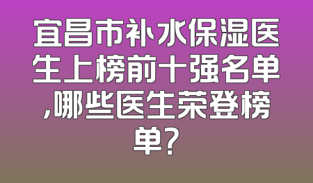 宜昌市补水保湿医生上榜前十强名单，哪些医生荣登榜单？