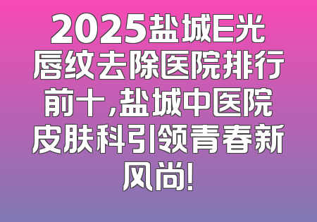 2025盐城E光唇纹去除医院排行前十，盐城中医院皮肤科引领青春新风尚！