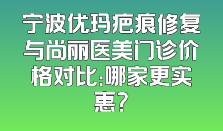 宁波优玛疤痕修复与尚丽医美门诊价格对比：哪家更实惠？